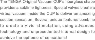 The TENGA Original Vacuum CUP’s hourglass shape provides a sublime tightness. Special valves create a virtual vacuum inside the CUP to deliver an amazing suction sensation. Several unique features combine to create a vivid stimulation, using advanced technology and unprecedented internal design to achieve the epitome of sensations!